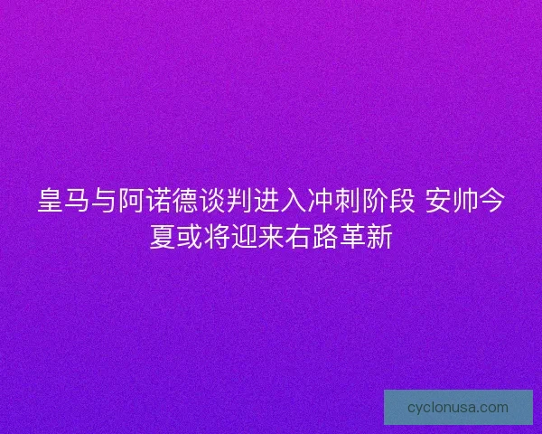 皇马与阿诺德谈判进入冲刺阶段 安帅今夏或将迎来右路革新