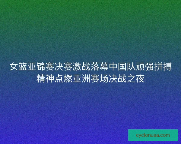 女篮亚锦赛决赛激战落幕中国队顽强拼搏精神点燃亚洲赛场决战之夜
