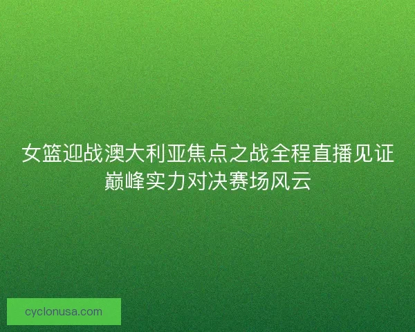 女篮迎战澳大利亚焦点之战全程直播见证巅峰实力对决赛场风云