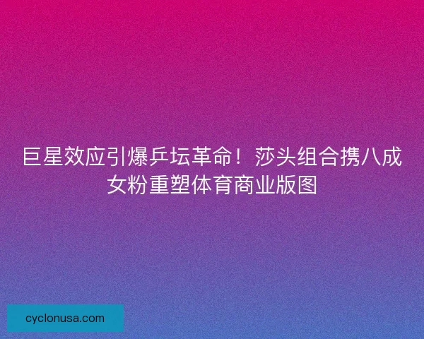 巨星效应引爆乒坛革命！莎头组合携八成女粉重塑体育商业版图