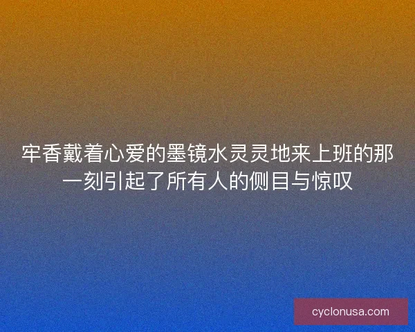 牢香戴着心爱的墨镜水灵灵地来上班的那一刻引起了所有人的侧目与惊叹